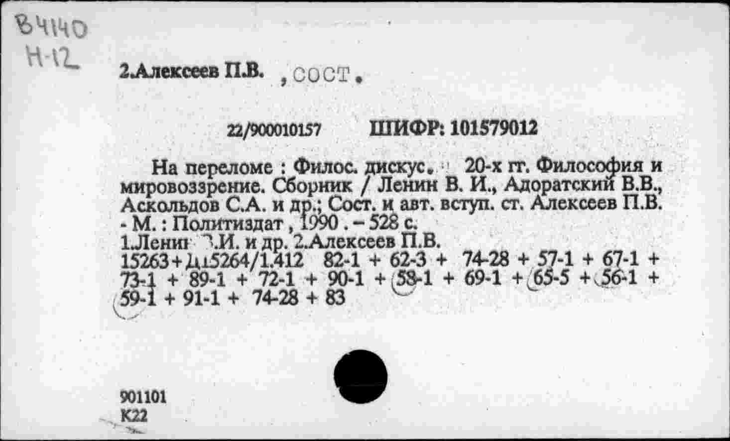 ﻿ЬЧ\ЧО
нлг.
2Ллексеев ПЛ. , с О СТ
22/900010157 ШИФР: 101579012
На переломе : Филос. дискус. ' 20-х гг. Философия и мировоззрение. Сборник / Ленин В. И., Адоратский В.В., Аскольдов С.А. и др.; Сост. и авт. вступ. ст. Алексеев П.В. - М.: Политиздат, *990. - 528 с.
1Лениг ЛИ. и др. 2.Алексеев П.В.
15263+Д15264/1.412 82-1 + 62-3 + 74-28 + 57-1 + 67-1 + 73-1 + 89-1 + 72-1 + 90-1 + 58-1 + 69-1 + 65-5 +<56-1 + 59-1 + 91-1 + 74-28 + 83
901101 К22